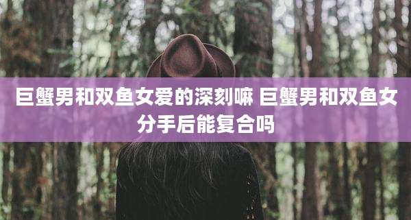 巨蟹男和双鱼女爱的深刻嘛 巨蟹男和双鱼女分手后能复合吗