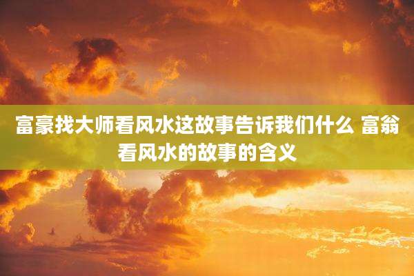 富豪找大师看风水这故事告诉我们什么 富翁看风水的故事的含义