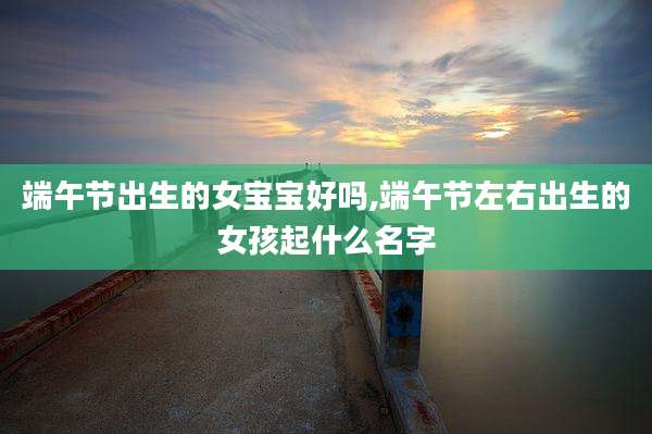 端午节出生的女宝宝好吗,端午节左右出生的女孩起什么名字