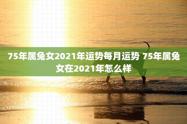 75年属兔女2021年运势每月运势 75年属兔女在2021年怎么样
