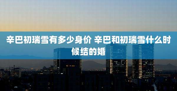 辛巴初瑞雪有多少身价 辛巴和初瑞雪什么时候结的婚