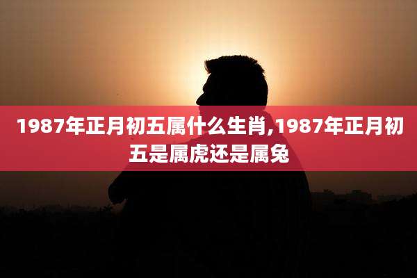 1987年正月初五属什么生肖,1987年正月初五是属虎还是属兔