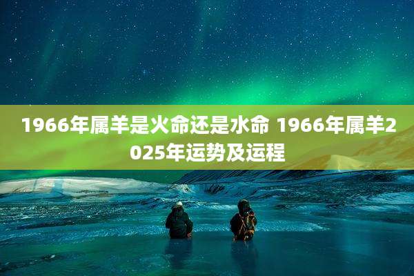 1966年属羊是火命还是水命 1966年属羊2025年运势及运程