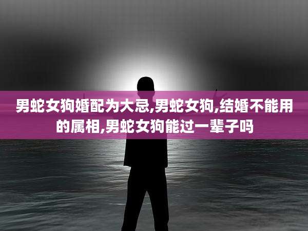 男蛇女狗婚配为大忌,男蛇女狗,结婚不能用的属相,男蛇女狗能过一辈子吗