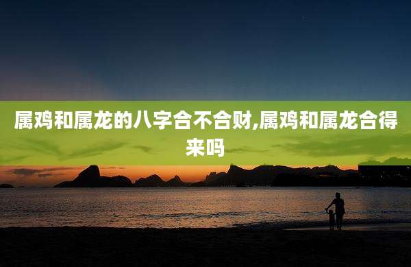属鸡和属龙的八字合不合财,属鸡和属龙合得来吗