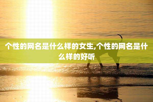 个性的网名是什么样的女生,个性的网名是什么样的好听