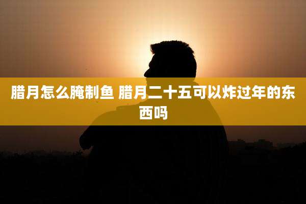 腊月怎么腌制鱼 腊月二十五可以炸过年的东西吗