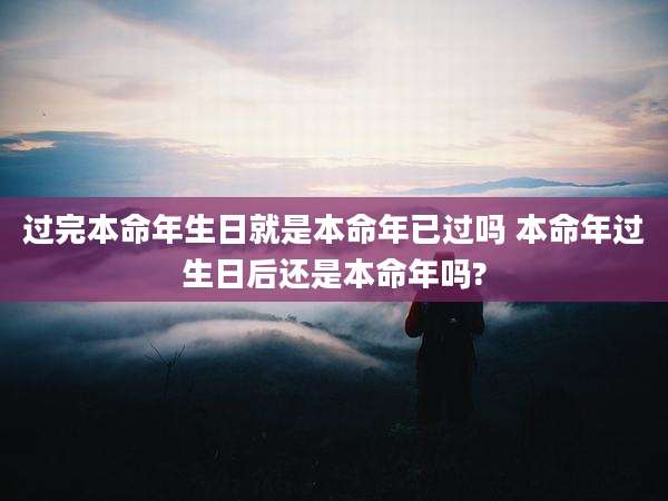 过完本命年生日就是本命年已过吗 本命年过生日后还是本命年吗?
