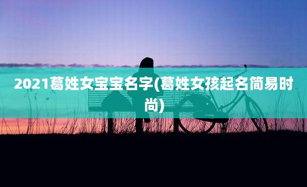2021葛姓女宝宝名字(葛姓女孩起名简易时尚)