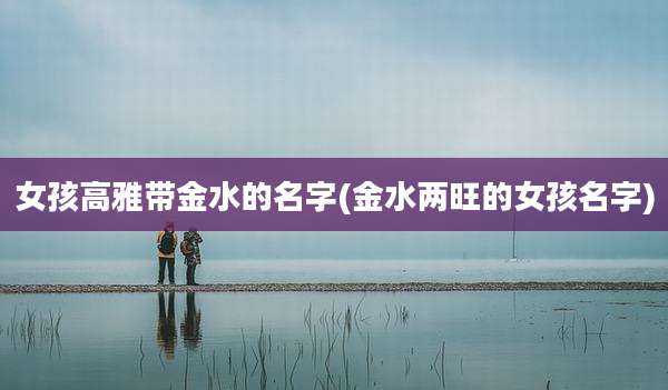 女孩高雅带金水的名字(金水两旺的女孩名字)