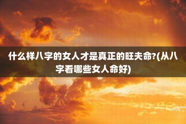 什么样八字的女人才是真正的旺夫命?(从八字看哪些女人命好)