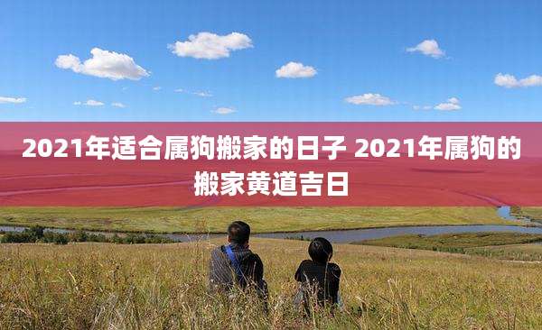 2021年适合属狗搬家的日子 2021年属狗的搬家黄道吉日