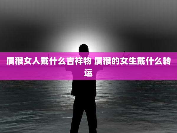 属猴女人戴什么吉祥物 属猴的女生戴什么转运