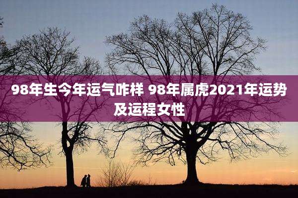 98年生今年运气咋样 98年属虎2021年运势及运程女性