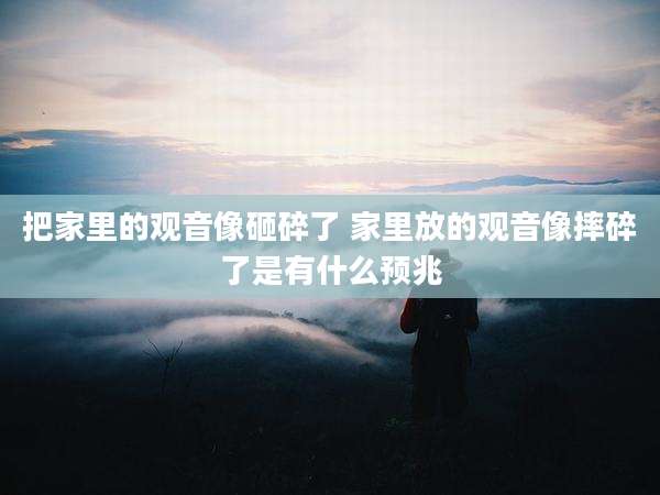 把家里的观音像砸碎了 家里放的观音像摔碎了是有什么预兆