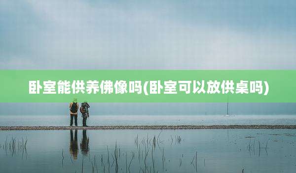 卧室能供养佛像吗(卧室可以放供桌吗)