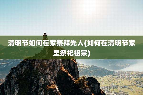 清明节如何在家祭拜先人(如何在清明节家里祭祀祖宗)