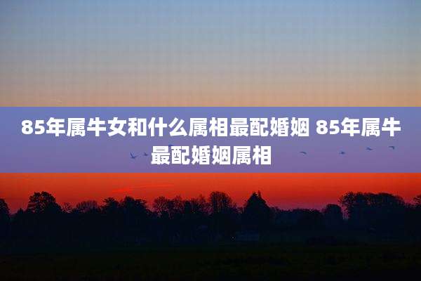 85年属牛女和什么属相最配婚姻 85年属牛最配婚姻属相