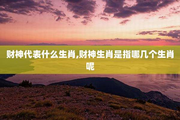财神代表什么生肖,财神生肖是指哪几个生肖呢