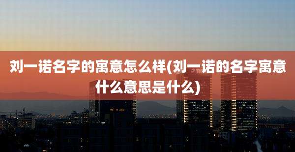 刘一诺名字的寓意怎么样(刘一诺的名字寓意什么意思是什么)
