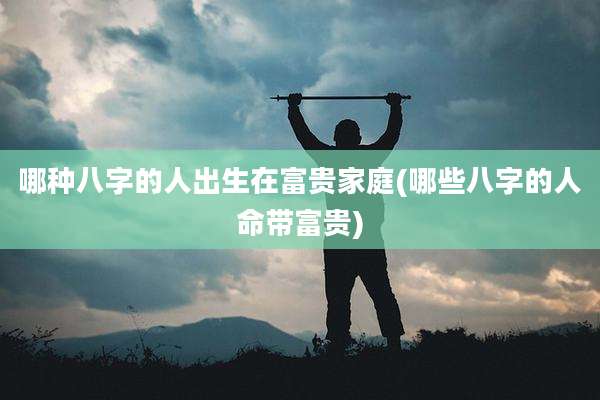 哪种八字的人出生在富贵家庭(哪些八字的人命带富贵)