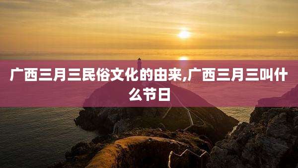 广西三月三民俗文化的由来,广西三月三叫什么节日