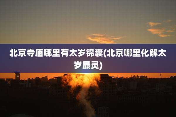 北京寺庙哪里有太岁锦囊(北京哪里化解太岁最灵)