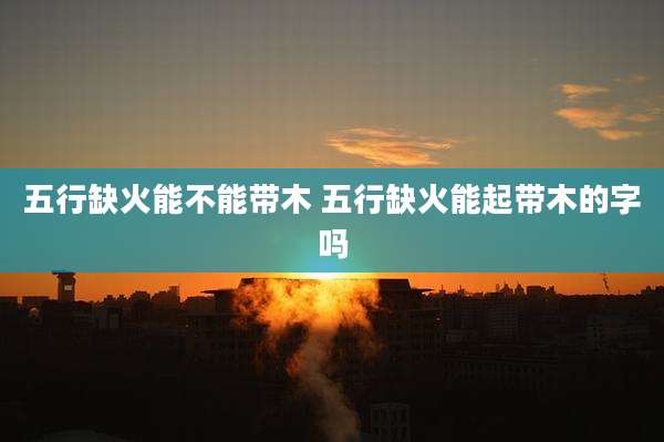 五行缺火能不能带木 五行缺火能起带木的字吗