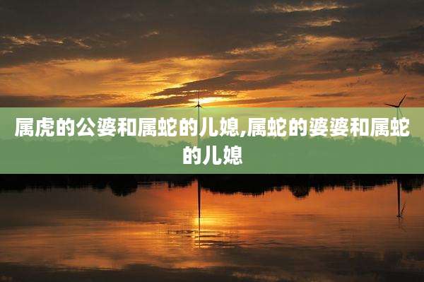 属虎的公婆和属蛇的儿媳,属蛇的婆婆和属蛇的儿媳