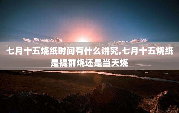 七月十五烧纸时间有什么讲究,七月十五烧纸是提前烧还是当天烧