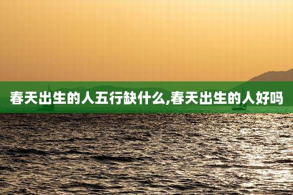 春天出生的人五行缺什么,春天出生的人好吗
