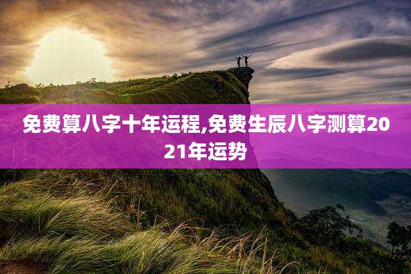 免费算八字十年运程,免费生辰八字测算2021年运势