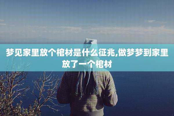 梦见家里放个棺材是什么征兆,做梦梦到家里放了一个棺材