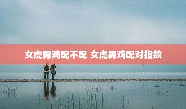 女虎男鸡配不配 女虎男鸡配对指数