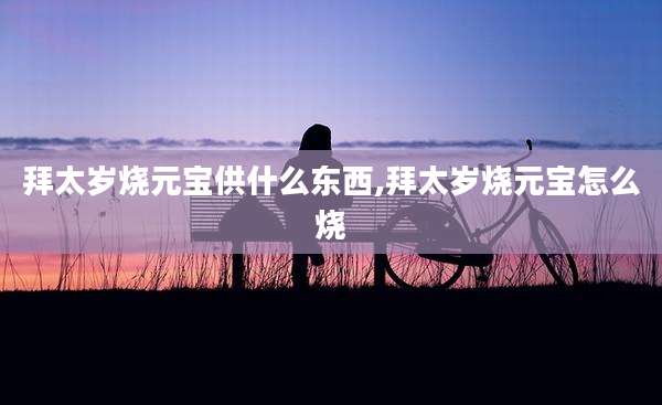 拜太岁烧元宝供什么东西,拜太岁烧元宝怎么烧
