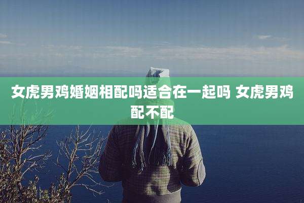 女虎男鸡婚姻相配吗适合在一起吗 女虎男鸡配不配