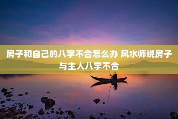 房子和自己的八字不合怎么办 风水师说房子与主人八字不合