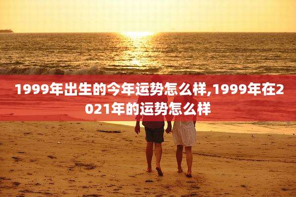 1999年出生的今年运势怎么样,1999年在2021年的运势怎么样