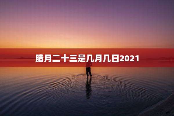 腊月二十三是几月几日2021