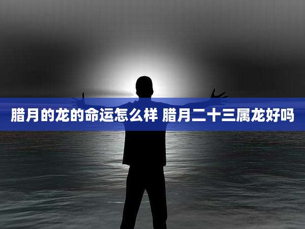 腊月的龙的命运怎么样 腊月二十三属龙好吗