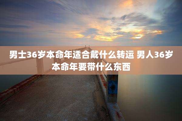 男士36岁本命年适合戴什么转运 男人36岁本命年要带什么东西