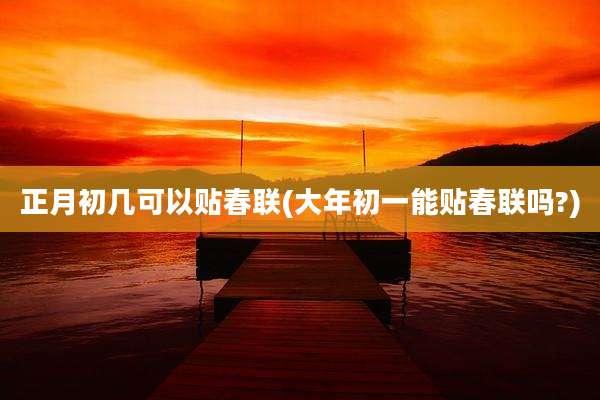正月初几可以贴春联(大年初一能贴春联吗?)