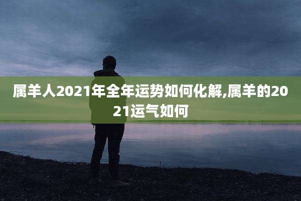 属羊人2021年全年运势如何化解,属羊的2021运气如何