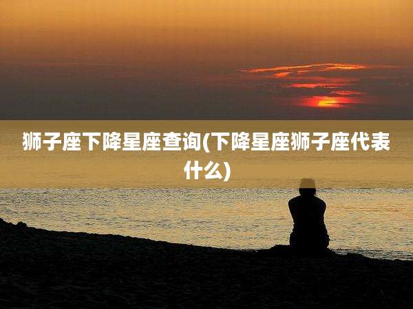 狮子座下降星座查询(下降星座狮子座代表什么)