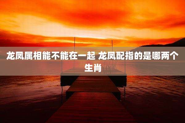 龙凤属相能不能在一起 龙凤配指的是哪两个生肖