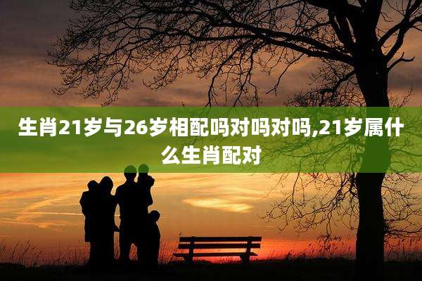 生肖21岁与26岁相配吗对吗对吗,21岁属什么生肖配对