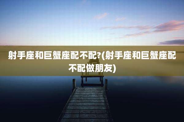 射手座和巨蟹座配不配?(射手座和巨蟹座配不配做朋友)