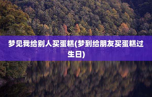 梦见我给别人买蛋糕(梦到给朋友买蛋糕过生日)