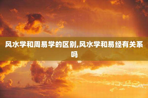 风水学和周易学的区别,风水学和易经有关系吗