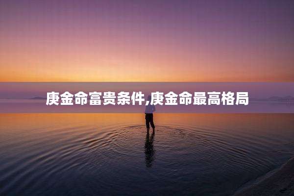 庚金命富贵条件,庚金命最高格局